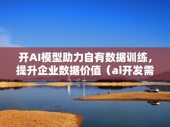 开AI模型助力自有数据训练，提升企业数据价值（ai开发需要多少钱）