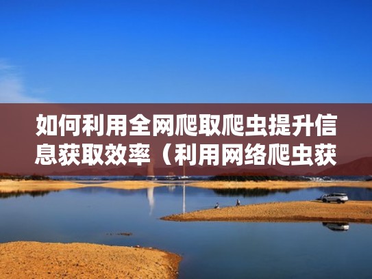 如何利用全网爬取爬虫提升信息获取效率（利用网络爬虫获取数据）