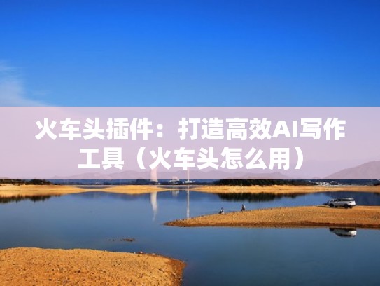 火车头插件：打造高效AI写作工具（火车头怎么用）