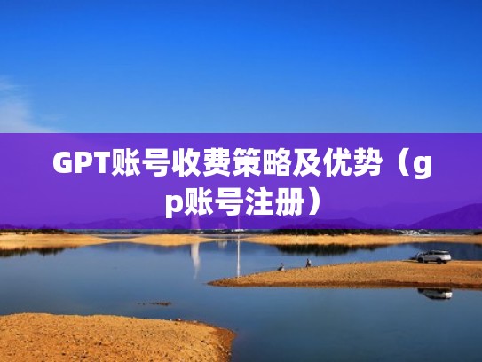 GPT账号收费策略及优势（gp账号注册）