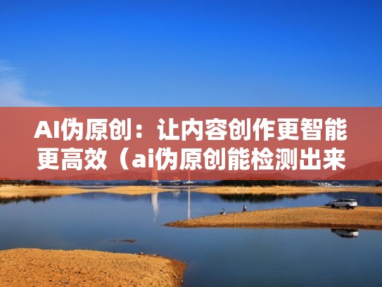 AI伪原创：让内容创作更智能更高效（ai伪原创能检测出来吗）