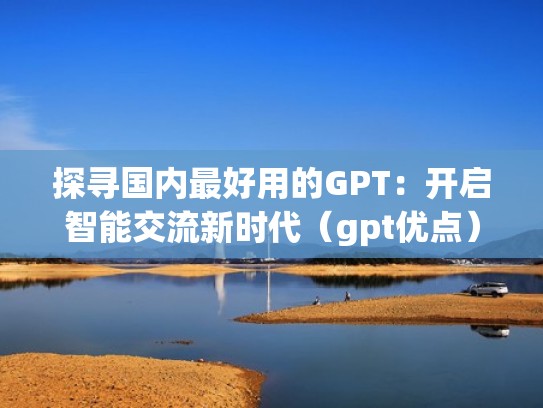 探寻国内最好用的GPT：开启智能交流新时代（gpt优点）