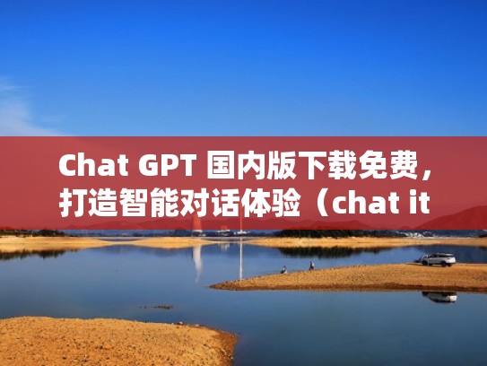 Chat GPT 国内版下载免费，打造智能对话体验（chat it）