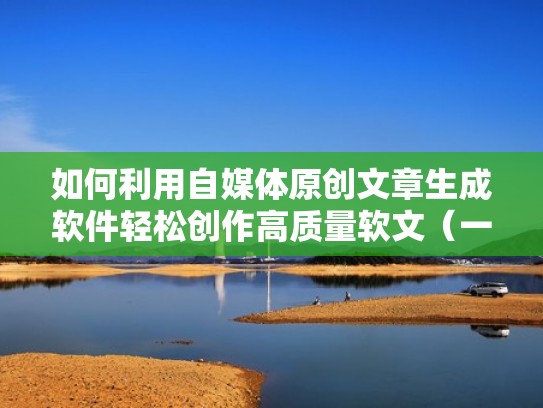 如何利用自媒体原创文章生成软件轻松创作高质量软文（一键生成原创文章软件）