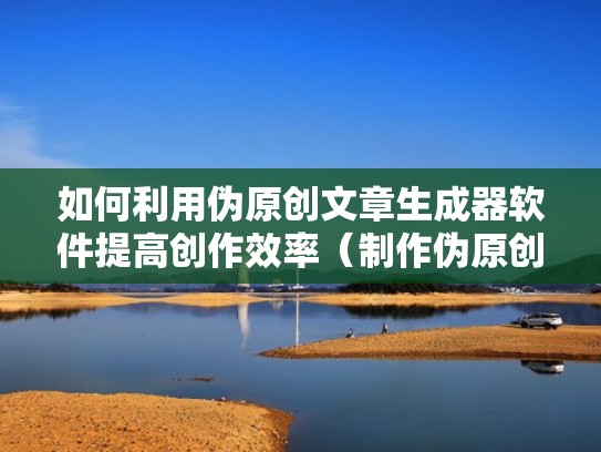 如何利用伪原创文章生成器软件提高创作效率（制作伪原创文章的方法有）