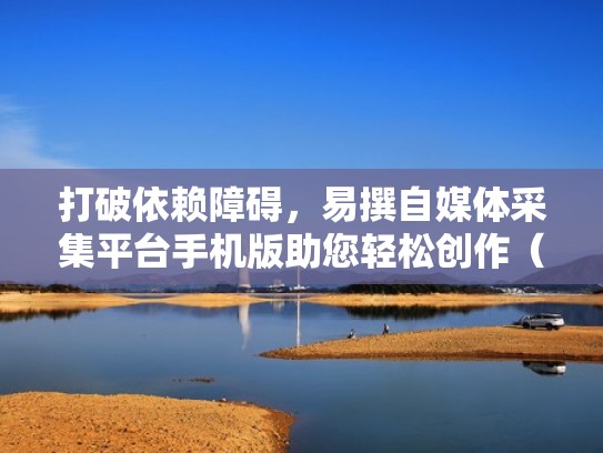 打破依赖障碍，易撰自媒体采集平台手机版助您轻松创作（易撰自媒体采集工具）