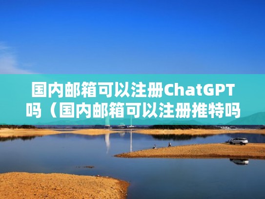 国内邮箱可以注册ChatGPT吗（国内邮箱可以注册推特吗）