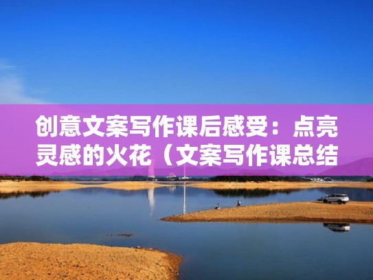 创意文案写作课后感受：点亮灵感的火花（文案写作课总结）