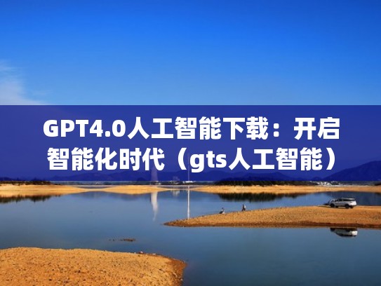 GPT4.0人工智能下载：开启智能化时代（gts人工智能）