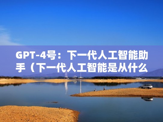 GPT-4号:下一代人工智能助手(下一代人工智能是从什么到什么时代) GPT-4号:下一代人工智能助手(下一代人工智能是从什么到什么时代)
