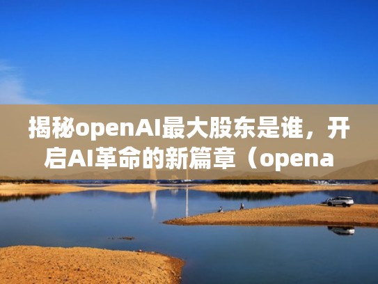 揭秘openAI最大股东是谁，开启AI革命的新篇章（openai最新消息）