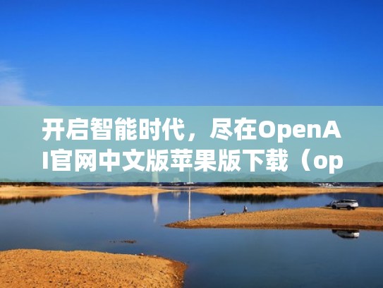 开启智能时代，尽在OpenAI官网中文版苹果版下载（openai 官网）