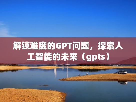 解锁难度的GPT问题，探索人工智能的未来（gpts）