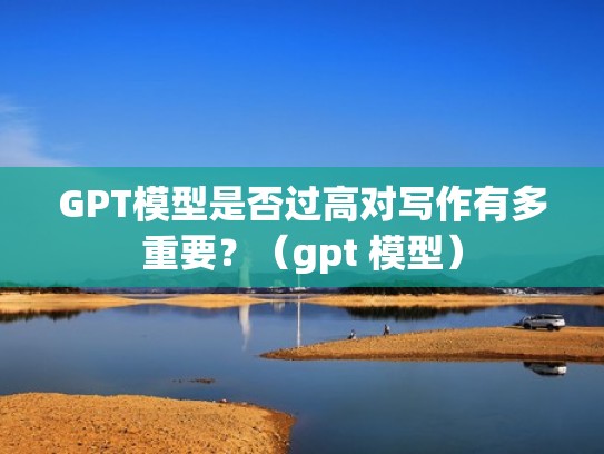 GPT模型是否过高对写作有多重要？（gpt 模型）