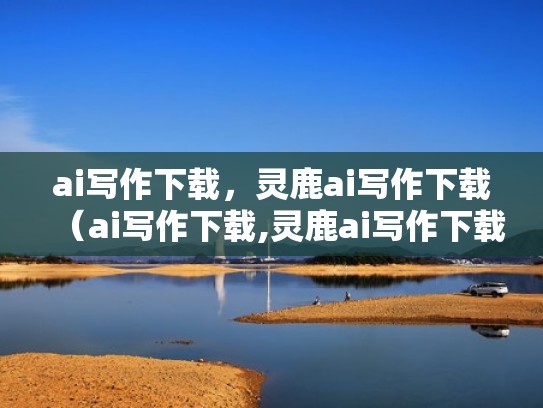ai写作下载，灵鹿ai写作下载（ai写作下载,灵鹿ai写作下载哪个好用）