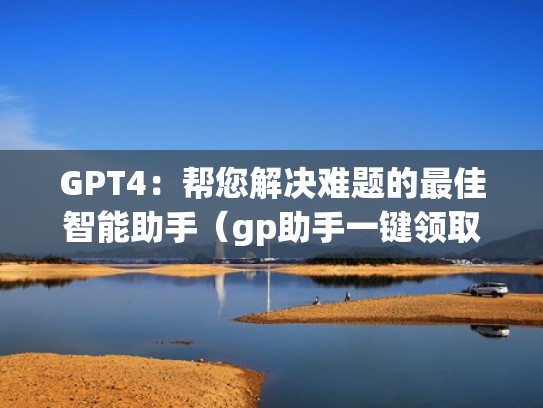GPT4：帮您解决难题的最佳智能助手（gp助手一键领取下载）
