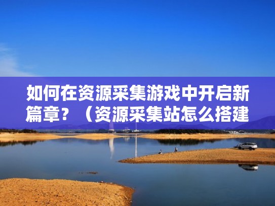如何在资源采集游戏中开启新篇章?(资源采集站怎么搭建) 如何在资源采集游戏中开启新篇章?(资源采集站怎么搭建)