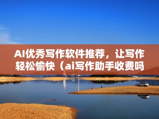 AI优秀写作软件推荐，让写作轻松愉快（ai写作助手收费吗）