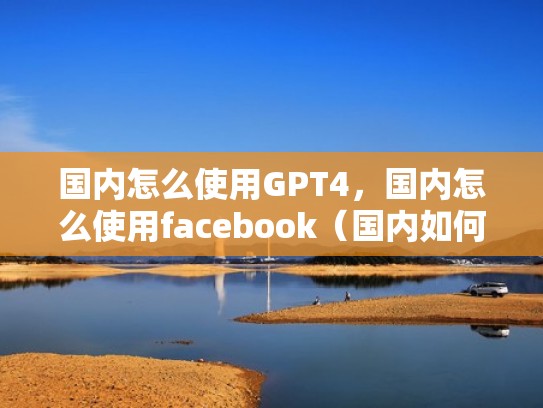 国内怎么使用GPT4，国内怎么使用facebook（国内如何用facebook和twitter）