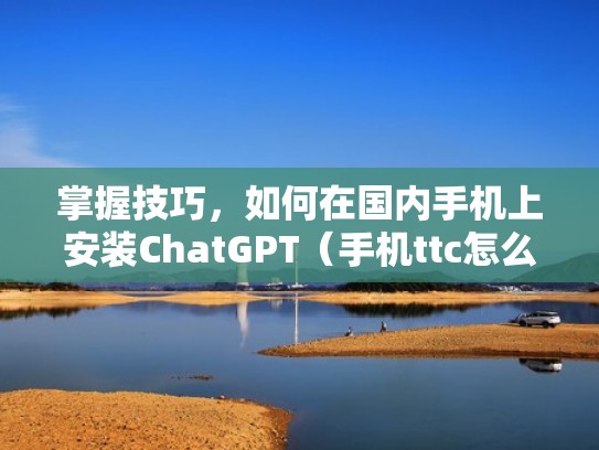 掌握技巧，如何在国内手机上安装ChatGPT（手机ttc怎么安装）