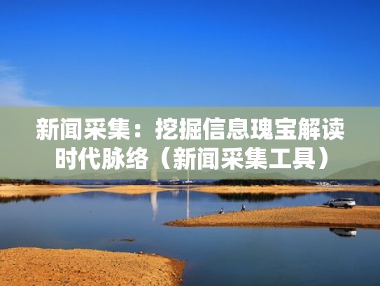 新闻采集：挖掘信息瑰宝解读时代脉络（新闻采集工具）