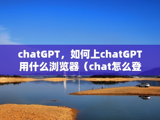 chatGPT，如何上chatGPT用什么浏览器（chat怎么登陆）