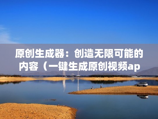 原创生成器：创造无限可能的内容（一键生成原创视频app）