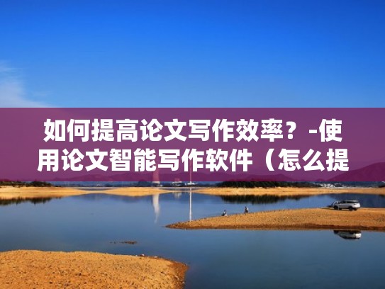 如何提高论文写作效率？-使用论文智能写作软件（怎么提高论文写作能力）