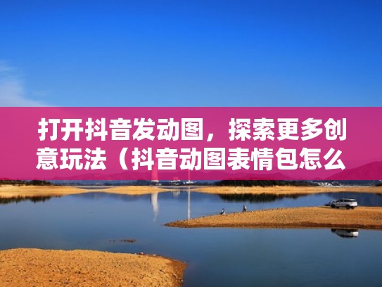 打开抖音发动图,探索更多创意玩法(抖音动图表情包怎么发) 打开抖音发动图,探索更多创意玩法(抖音动图表情包怎么发)
