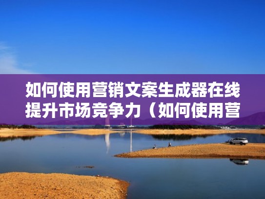 如何使用营销文案生成器在线提升市场竞争力（如何使用营销文案生成器在线提升市场竞争力的策略）