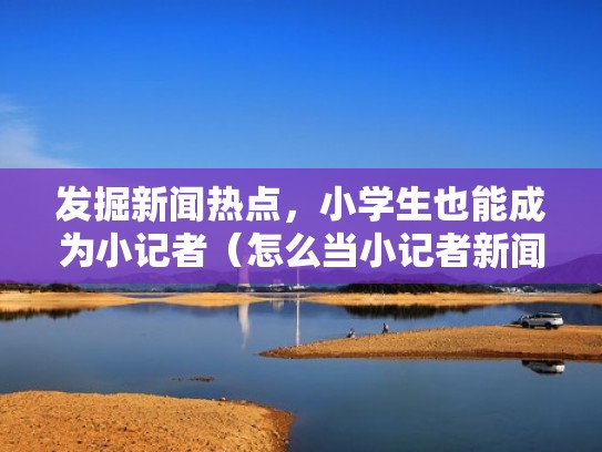 发掘新闻热点，小学生也能成为小记者（怎么当小记者新闻采访与写作）