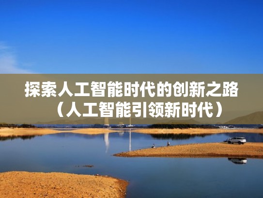 探索人工智能时代的创新之路(人工智能引领新时代) 探索人工智能时代的创新之路(人工智能引领新时代)
