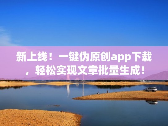 新上线！一键伪原创app下载，轻松实现文章批量生成！