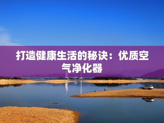 打造健康生活的秘诀:优质空气净化器 打造健康生活的秘诀:优质空气净化器
