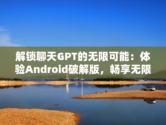 解锁聊天GPT的无限可能：体验Android破解版，畅享无限创造力（聊天破解版手机版下载）