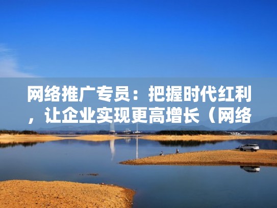 网络推广专员：把握时代红利，让企业实现更高增长（网络推广岗位职责有哪些）