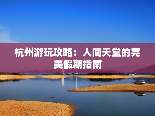 杭州游玩攻略：人间天堂的完美假期指南
