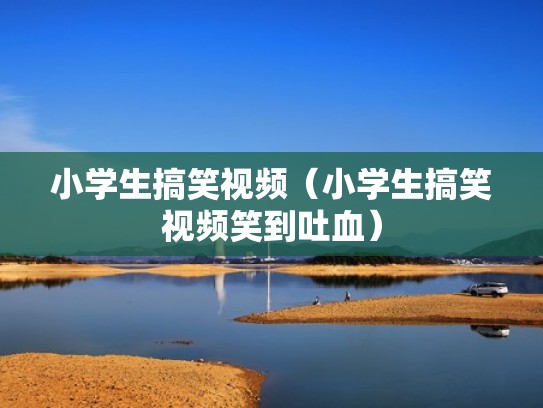 小学生搞笑视频(小学生搞笑视频笑到吐血) 小学生搞笑视频(小学生搞笑视频笑到吐血)