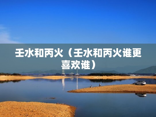 壬水和丙火（壬水和丙火谁更喜欢谁）