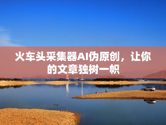 火车头采集器AI伪原创,让你的文章独树一帜 火车头采集器AI伪原创,让你的文章独树一帜