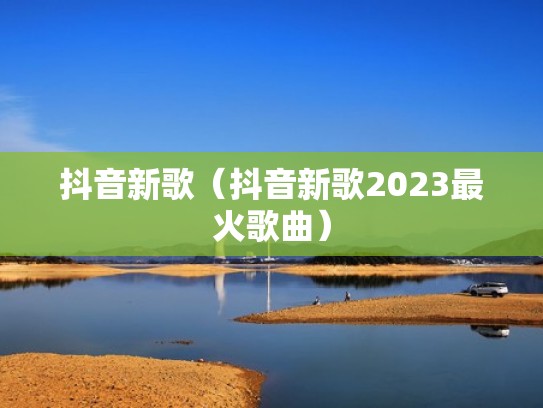抖音新歌（抖音新歌2023最火歌曲）