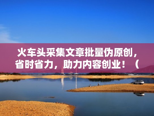火车头采集文章批量伪原创，省时省力，助力内容创业！（通过火车头采集软件如何赚钱）