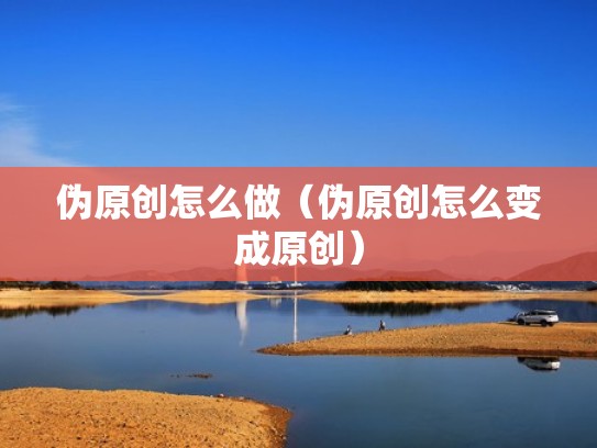 伪原创怎么做（伪原创怎么变成原创）