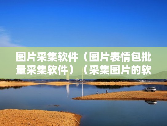 图片采集软件（图片表情包批量采集软件）（采集图片的软件）