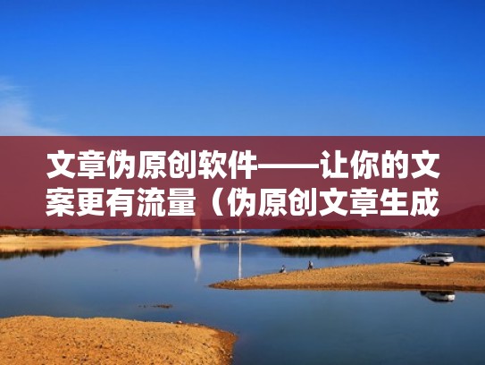 文章伪原创软件——让你的文案更有流量（伪原创文章生成器软件哪个好）