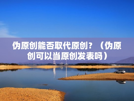 伪原创能否取代原创？（伪原创可以当原创发表吗）