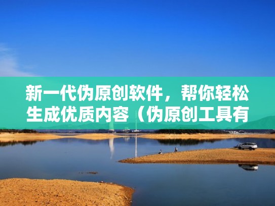 新一代伪原创软件，帮你轻松生成优质内容（伪原创工具有用吗）