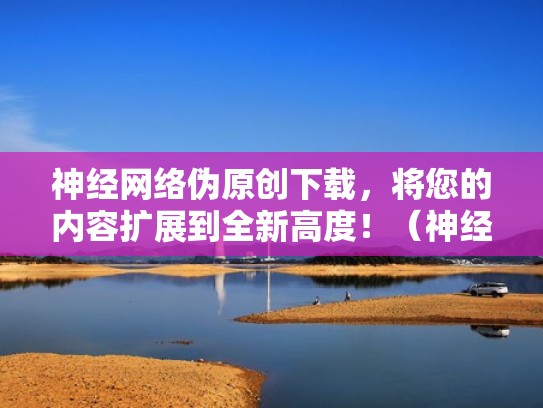 神经网络伪原创下载，将您的内容扩展到全新高度！（神经网络吧）