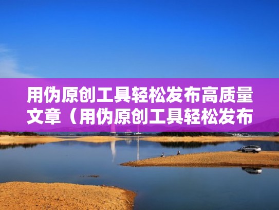 用伪原创工具轻松发布高质量文章（用伪原创工具轻松发布高质量文章可以吗）