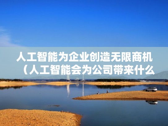 人工智能为企业创造无限商机（人工智能会为公司带来什么样的风险和机遇）